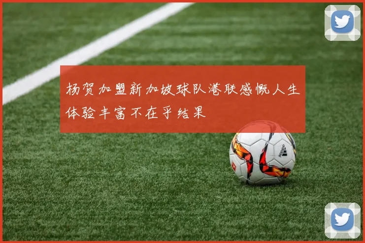 杨贺加盟新加坡球队港联感慨人生体验丰富不在乎结果