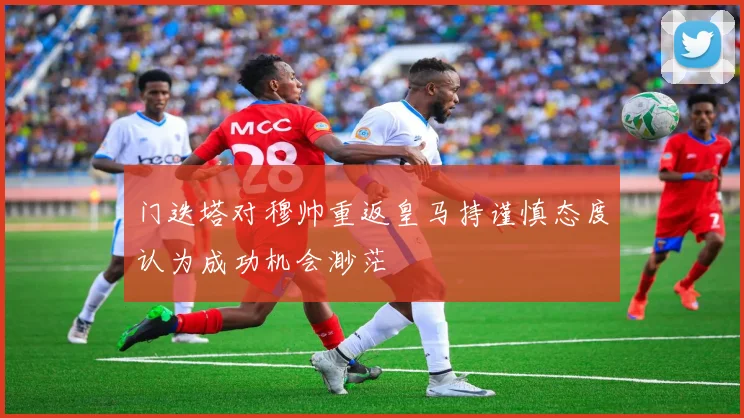 门迭塔对穆帅重返皇马持谨慎态度认为成功机会渺茫