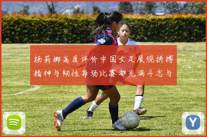 杨莉娜高度评价中国女足展现拼搏精神与韧性每场比赛都充满斗志与硬气