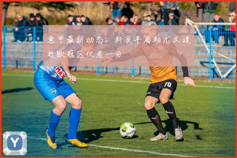 意甲最新动态：科莫平局助尤文追赶欧冠区仅差一分