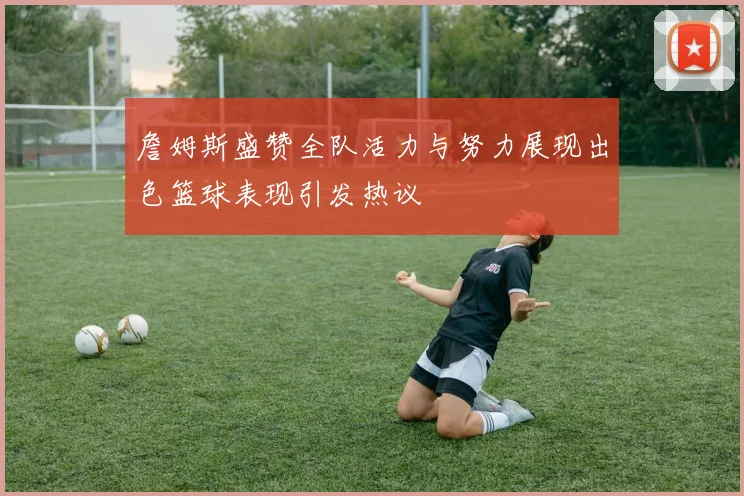 詹姆斯盛赞全队活力与努力展现出色篮球表现引发热议