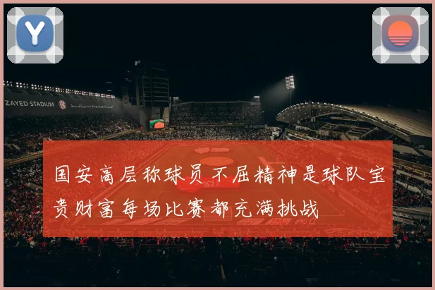 国安高层称球员不屈精神是球队宝贵财富每场比赛都充满挑战
