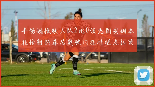 半场战报铁人队2比0领先国安姆本扎传射热菲尼奥破门孔特送点拉莫斯受伤退场