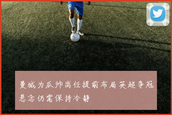 曼城为瓜帅离任提前布局英超争冠悬念仍需保持冷静