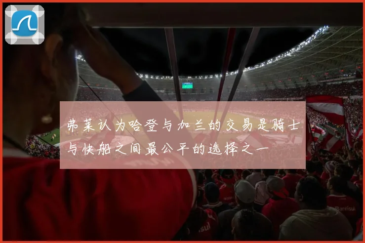 弗莱认为哈登与加兰的交易是骑士与快船之间最公平的选择之一