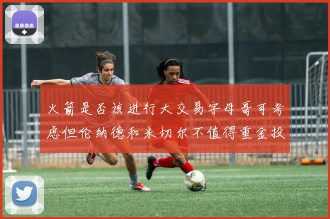 火箭是否该进行大交易字母哥可考虑但伦纳德和米切尔不值得重金投入