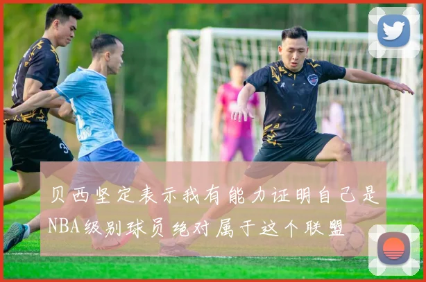 贝西坚定表示我有能力证明自己是NBA级别球员绝对属于这个联盟