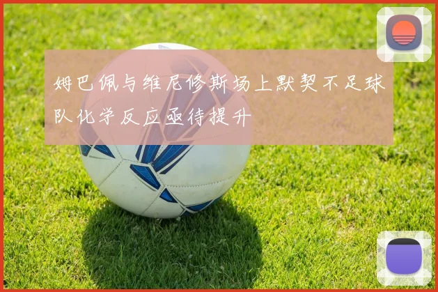 姆巴佩与维尼修斯场上默契不足球队化学反应亟待提升