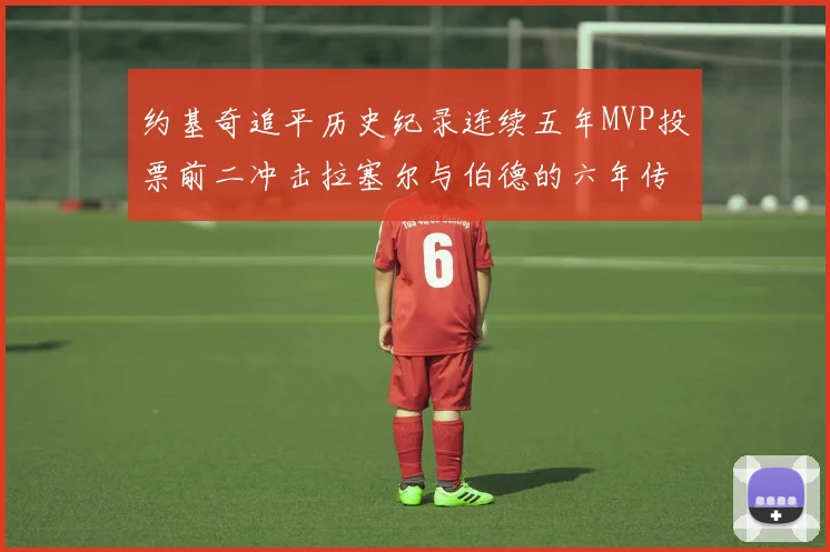 约基奇追平历史纪录连续五年MVP投票前二冲击拉塞尔与伯德的六年传奇