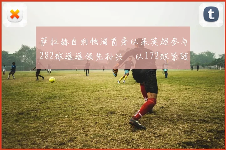 萨拉赫自利物浦首秀以来英超参与282球遥遥领先孙兴慜以172球紧随其后