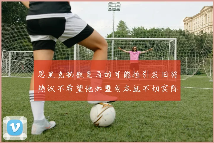 恩里克执教皇马的可能性引发旧将热议不希望他加盟或本就不切实际