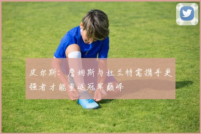 皮尔斯：詹姆斯与杜兰特需携手更强者才能重返冠军巅峰