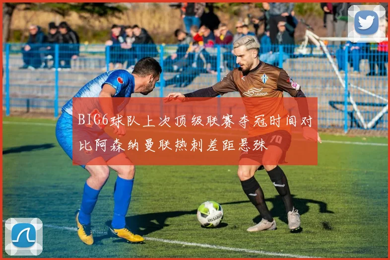 BIG6球队上次顶级联赛夺冠时间对比阿森纳曼联热刺差距悬殊