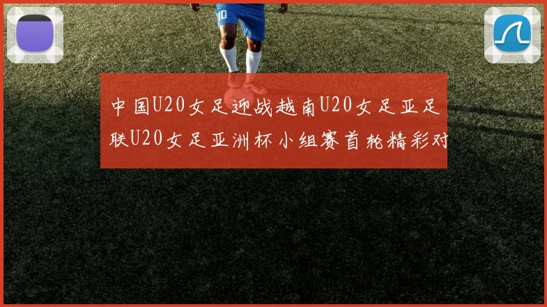 中国U20女足迎战越南U20女足亚足联U20女足亚洲杯小组赛首轮精彩对决