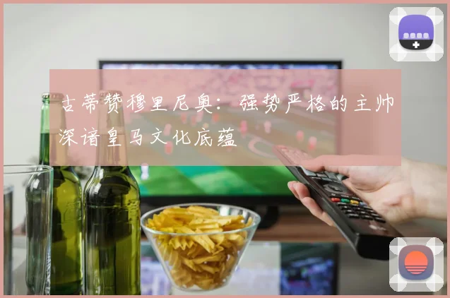 古蒂赞穆里尼奥：强势严格的主帅深谙皇马文化底蕴