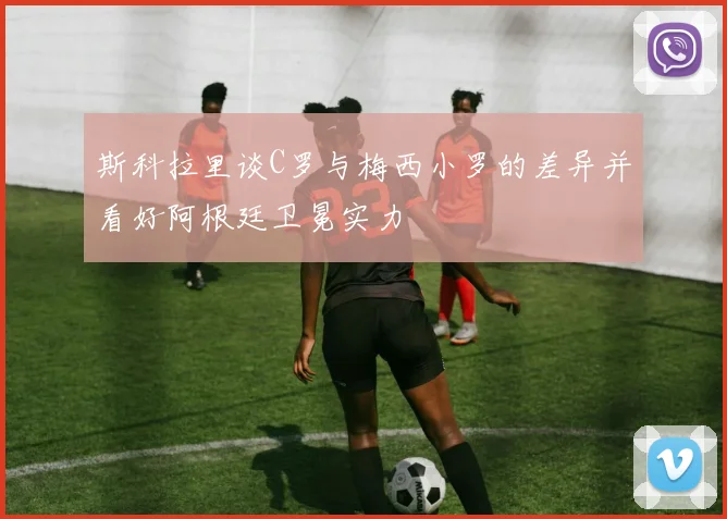 斯科拉里谈C罗与梅西小罗的差异并看好阿根廷卫冕实力