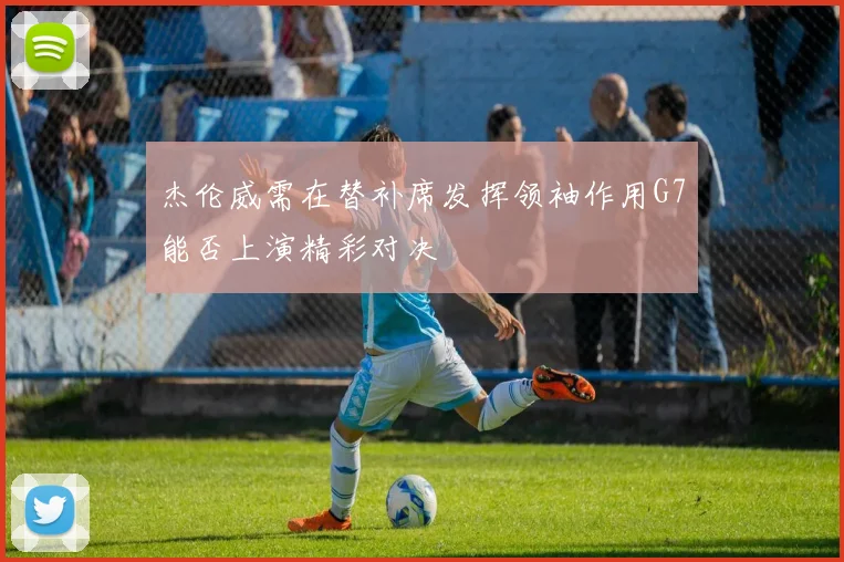 杰伦威需在替补席发挥领袖作用G7能否上演精彩对决