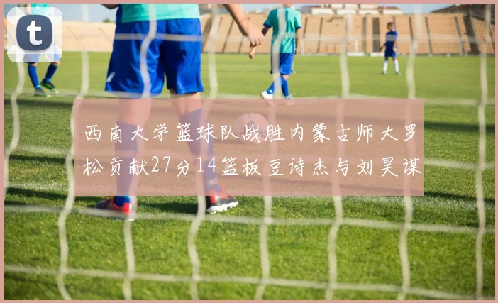 西南大学篮球队战胜内蒙古师大罗松贡献27分14篮板豆诗杰与刘昊谋表现出色