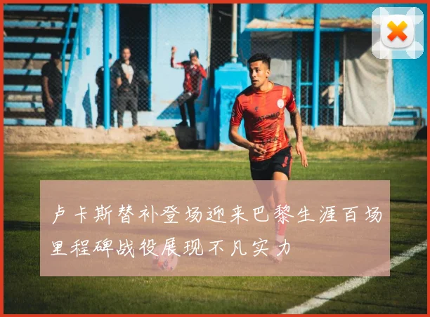 卢卡斯替补登场迎来巴黎生涯百场里程碑战役展现不凡实力