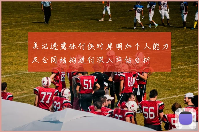 美记透露独行侠对库明加个人能力及合同结构进行深入评估分析