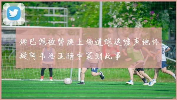 姆巴佩被替换上场遭球迷嘘声他怀疑阿韦洛亚暗中策划此事